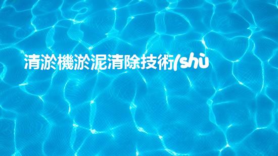 清淤機淤泥清除技術(shù)革新：關(guān)鍵步驟與最新進展！